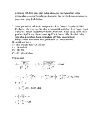 dibanding 935.400). Jadi, akan cukup ekonomis bagi perusahaan untuk
menawarkan potongan kepada para langganan bila mereka bersedia menunggu
pengiriman yang lebih lambat.
2. Suatu perusahaan elektronik memproduksi Rice Cooker. Per-mintaan Rice
Cooker bersifat tetap dan diketahui sebesar 6500 unit/tahun. Rice Cooker dapat
diproduksi dengan kecepatan produksi 120 unit/hari. Biaya set up setiap silkus
produksi Rp 200 dan biaya simpan Rp 30/unit / tahun. Bila diketahui dalam
satu tahun perusahaan beroperasi selama 250 hari, maka tentukan
kebijaksanaan perusahaan untuk produksiRice Cooker tersebut.
D = 6500 unit/ tahun
d = 6500 unit/250 hari = 26 unit/hari
r = 120 unit/hari
Co = Rp 200
Cc = Rp 30 /unit/tahun
Penyelesaian :
h
su
O
C
P
d
DC
Q








1
2









30.
120
26
1
200.6500.2
OQ 333 unit
hsu C
Q
P
d
C
Q
D
Tc .
2
1 





 30
2
333
.
120
26
1200
333
6500.
xxTc 





 = Rp. 7750,1
I = ( 1 -
𝑑
𝑟
) Q
= ( 1 -
26
120
) 333 = 260,85 ≅261
t1 =
𝑄
𝑟
=
333
120
= 2,77
t2 =
𝐼
𝑑
=
261
26
= 10,04
 