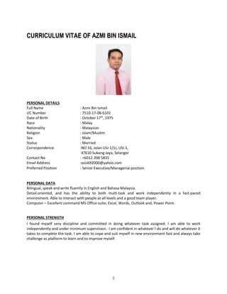 1
CURRICULUM VITAE OF AZMI BIN ISMAIL
PERSONAL DETAILS
Full Name : Azmi Bin Ismail
I/C Number : 7510-17-08-6101
Date of Birth : October 17th
, 1975
Race : Malay
Nationality : Malaysian
Religion : Islam/Muslim
Sex : Male
Status : Married
Correspondence :NO 16, Jalan USJ 1/1J, USJ 1,
47610 Subang Jaya, Selangor
Contact No : +6012-398 5835
Email Address :azis692000@yahoo.com
Preferred Position : Senior Executive/Managerial position.
PERSONAL DATA
Bilingual, speak and write fluently in English and Bahasa Malaysia.
Detail-oriented, and has the ability to both multi-task and work independently in a fast-paced
environment. Able to interact with people at all levels and a good team player.
Computer – Excellent command MS Office suite; Excel, Words, Outlook and, Power Point.
PERSONAL STRENGTH
I found myself very discipline and committed in doing whatever task assigned. I am able to work
independently and under minimum supervision. I am confident in whatever I do and will do whatever it
takes to complete the task. I am able to cope and suit myself in new environment fast and always take
challenge as platform to learn and to improve myself.
 