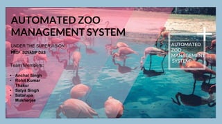 AUTOMATED ZOO
MANAGEMENT SYSTEM
UNDER THE SUPERVISION
OF
PROF. SUVADIP DAS
Team Members:
• Anchal Singh
• Rohit Kumar
Thakur
• Satya Singh
• Satarupa
Mukherjee
AUTOMATED
ZOO
MANAGEMENT
SYSTEM
 