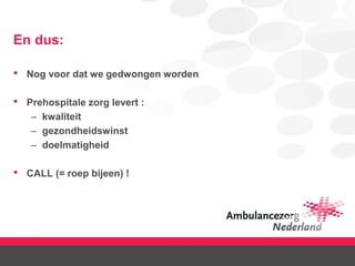 En dus:
• Nog voor dat we gedwongen worden
• Prehospitale zorg levert :
– kwaliteit
– gezondheidswinst
– doelmatigheid
• CALL (= roep bijeen) !
 