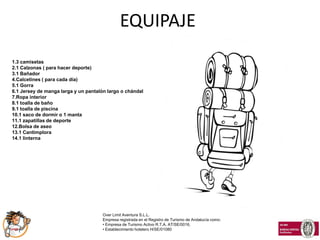 EQUIPAJE
1.3 camisetas
2.1 Calzonas ( para hacer deporte)
3.1 Bañador
4.Calcetines ( para cada día)
5.1 Gorra
6.1 Jersey de manga larga y un pantalón largo o chándal
7.Ropa interior
8.1 toalla de baño
9.1 toalla de piscina
10.1 saco de dormir o 1 manta
11.1 zapatillas de deporte
12.Bolsa de aseo
13.1 Cantimplora
14.1 linterna




                                      Over Limit Aventura S.L.L.
                                      Empresa registrada en el Registro de Turismo de Andalucía como:
                                      • Empresa de Turismo Activo R.T.A. AT/SE/0016,
                                      • Establecimiento hotelero H/SE/01080
 