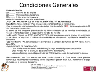 Condiciones Generales
FORMA DE PAGO
25%.......... Reserva del día elegido
25%......... Un mes antes del programa
50%........... 5 días antes del programa.
Mediante transferencia bancaria a nombre de:
OVER LIMIT AVENTURA SLL en nº de cta. BBVA 0182.3191.86.0201536506
Importante: Indicar nombre y nº de presupuesto en el concepto de la transferencia.
•Este presupuesto esta hecho conforme a las tarifas vigentes del año 2012 y tiene una vigencia de 30
días desde la fecha del mismo.
•El diseño de este programa presupuestado no implica la reserva de los servicios especificados. La
reserva se hará efectiva con el pago del 25% del total del importe.
•La Dirección Técnica de OVER LIMIT AVENTURA podrá suspender alguna prueba en su conjunto
por problema de seguridad o inclemencia meteorológicas, sin que esto signifique la reducción del
precio final.
• Los importes Por PAX serán respetados siempre que la variación del número de PAX no sea mayor
de un 10%.
• CONDICIONES DE CANCELACIÓN:
      •7 días o más al día del evento no habrá ningún cargo o coste alguno de cancelación.
      • Entre 7 días y 72H al evento, se devolverá el 50% de la reserva.
      • Las cancelaciones producidas dentro de las 72 H al evento, no se devolverá reserva alguna.

• APLAZAMIENTO DE LOS SERVICIOS POR CAUSA AJENAS A OVER LIMIT: Serán posibles
siempre que hayan fechas disponibles y tendrá un gasto de gestión de un 10%, manteniendo el pago
efectuado por el concepto de reserva.
                             Over Limit Aventura S.L.L.
                             Empresa registrada en el Registro de Turismo de Andalucía como:
                             • Empresa de Turismo Activo R.T.A. AT/SE/0016,
                             • Establecimiento hotelero H/SE/01080
 