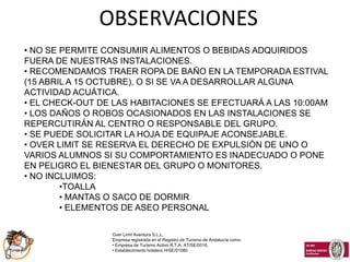 OBSERVACIONES
• NO SE PERMITE CONSUMIR ALIMENTOS O BEBIDAS ADQUIRIDOS
FUERA DE NUESTRAS INSTALACIONES.
• RECOMENDAMOS TRAER ROPA DE BAÑO EN LA TEMPORADA ESTIVAL
(15 ABRIL A 15 OCTUBRE), O SI SE VA A DESARROLLAR ALGUNA
ACTIVIDAD ACUÁTICA.
• EL CHECK-OUT DE LAS HABITACIONES SE EFECTUARÁ A LAS 10:00AM
• LOS DAÑOS O ROBOS OCASIONADOS EN LAS INSTALACIONES SE
REPERCUTIRÁN AL CENTRO O RESPONSABLE DEL GRUPO.
• SE PUEDE SOLICITAR LA HOJA DE EQUIPAJE ACONSEJABLE.
• OVER LIMIT SE RESERVA EL DERECHO DE EXPULSIÓN DE UNO O
VARIOS ALUMNOS SI SU COMPORTAMIENTO ES INADECUADO O PONE
EN PELIGRO EL BIENESTAR DEL GRUPO O MONITORES.
• NO INCLUIMOS:
        •TOALLA
        • MANTAS O SACO DE DORMIR
        • ELEMENTOS DE ASEO PERSONAL

                 Over Limit Aventura S.L.L.
                 Empresa registrada en el Registro de Turismo de Andalucía como:
                 • Empresa de Turismo Activo R.T.A. AT/SE/0016,
                 • Establecimiento hotelero H/SE/01080
 