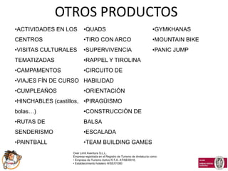 OTROS PRODUCTOS
•ACTIVIDADES EN LOS       •QUADS                                              •GYMKHANAS
CENTROS                   •TIRO CON ARCO                                      •MOUNTAIN BIKE
•VISITAS CULTURALES       •SUPERVIVENCIA                                      •PANIC JUMP
TEMATIZADAS               •RAPPEL Y TIROLINA
•CAMPAMENTOS              •CIRCUITO DE
•VIAJES FÍN DE CURSO HABILIDAD
•CUMPLEAÑOS               •ORIENTACIÓN
•HINCHABLES (castillos, •PIRAGÜISMO
bolas…)                   •CONSTRUCCIÓN DE
•RUTAS DE                 BALSA
SENDERISMO                •ESCALADA
•PAINTBALL                •TEAM BUILDING GAMES
                   Over Limit Aventura S.L.L.
                   Empresa registrada en el Registro de Turismo de Andalucía como:
                   • Empresa de Turismo Activo R.T.A. AT/SE/0016,
                   • Establecimiento hotelero H/SE/01080
 