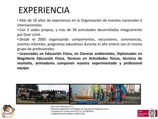 EXPERIENCIA
• Más de 10 años de experiencia en la Organización de eventos nacionales e
internacionales.
• Con 2 sedes propias, y más de 30 actividades desarrolladas íntegramente
por Over Limit.
• Desde el 2005 organizando campamentos, excursiones, convivencias,
eventos infantiles, programas educativos durante el año entero con el mismo
grupo de profesionales.
• Licenciados en Educación Física, en Ciencias ambientales, Diplomados en
Magisterio Educación Física, Técnicos en Actividades físicas, técnicos de
montaña, animadores componen nuestro experimentado y profesional
equipo.




                    Over Limit Aventura S.L.L.
                    Empresa registrada en el Registro de Turismo de Andalucía como:
                    • Empresa de Turismo Activo R.T.A. AT/SE/0016,
                    • Establecimiento hotelero H/SE/01080
 