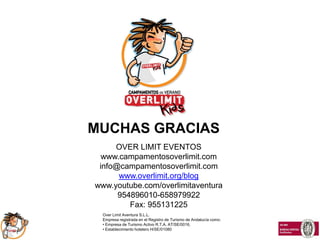 MUCHAS GRACIAS
     OVER LIMIT EVENTOS
  www.campamentosoverlimit.com
 info@campamentosoverlimit.com
      www.overlimit.org/blog
www.youtube.com/overlimitaventura
      954896010-658979922
         Fax: 955131225
  Over Limit Aventura S.L.L.
  Empresa registrada en el Registro de Turismo de Andalucía como:
  • Empresa de Turismo Activo R.T.A. AT/SE/0016,
  • Establecimiento hotelero H/SE/01080
 