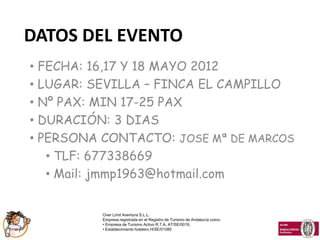 DATOS DEL EVENTO
• FECHA: 16,17 Y 18 MAYO 2012
• LUGAR: SEVILLA – FINCA EL CAMPILLO
• Nº PAX: MIN 17-25 PAX
• DURACIÓN: 3 DIAS
• PERSONA CONTACTO: JOSE Mª DE MARCOS
   • TLF: 677338669
   • Mail: jmmp1963@hotmail.com


          Over Limit Aventura S.L.L.
          Empresa registrada en el Registro de Turismo de Andalucía como:
          • Empresa de Turismo Activo R.T.A. AT/SE/0016,
          • Establecimiento hotelero H/SE/01080
 