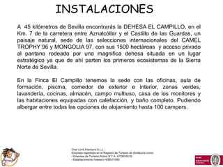INSTALACIONES
A 45 kilómetros de Sevilla encontrarás la DEHESA EL CAMPILLO, en el
Km. 7 de la carretera entre Aznalcóllar y el Castillo de las Guardas, un
paisaje natural, sede de las selecciones internacionales del CAMEL
TROPHY 96 y MONGOLIA 97, con sus 1500 hectáreas y acceso privado
al pantano rodeado por una magnifica dehesa situada en un lugar
estratégico ya que de ahí parten los primeros ecosistemas de la Sierra
Norte de Sevilla.

En la Finca El Campillo tenemos la sede con las oficinas, aula de
formación, piscina, comedor de exterior e interior, zonas verdes,
lavandería, cocinas, almacén, campo multiuso, casa de los monitores y
las habitaciones equipadas con calefacción, y baño completo. Pudiendo
albergar entre todas las opciones de alojamiento hasta 100 campers.




                     Over Limit Aventura S.L.L.
                     Empresa registrada en el Registro de Turismo de Andalucía como:
                     • Empresa de Turismo Activo R.T.A. AT/SE/0016,
                     • Establecimiento hotelero H/SE/01080
 