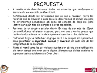 PROPUESTA
-   A continuación describiremos todos los aspectos que conforman el
    servicio de la excursión en Over Limit.
-   Señalaremos desde las actividades que se van a realizar, hasta los
    horarios que se llevarán a cabo (solo lo describimos el primer día para
    no extendernos demasiado), así como las comidas de cada día, para
    identificar algún tipo de alergias o dietas especiales.
-   Partimos de un grupo y su plan diario. En caso de ser más de 25pax
    desarrollaríamos el mismo programa pero con uno o varios grupos que
    realizarían las mismas actividades pero en horarios o días distintos.
-   Podríamos llegar a distribuir al grupo en 5 o 6 equipos más pequeños,
    para garantizar la seguridad, calidad y diversión de cada uno de los
    integrantes de la excursión.
-   Tanto el menú como las actividades pueden ser objeto de modificación,
    sin tener porqué conllevar coste alguno. Siempre que dichos cambios no
    supongan costes adicionales a Over Limit.




                     Over Limit Aventura S.L.L.
                     Empresa registrada en el Registro de Turismo de Andalucía como:
                     • Empresa de Turismo Activo R.T.A. AT/SE/0016,
                     • Establecimiento hotelero H/SE/01080
 