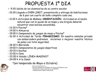 PROPUESTA 1º DIA
- 9:30 Salida de los alumnos/as de su centro escolar
- 10:30 Llegada a OVER LIMIT, presentación y entrega de habitaciones
           de 6 pax con cuarto de baño completo cada una.
- 11:30 h Actividad de Mañana: ORIENTACIÓN: Actividad en el medio
         natural que con la ayuda de un mapa y una brújula deberán
         encontrar unas balizas escondidas.
- 13:30 h Piscina*
- 14:00 h Almuerzo
- 15:00 h Campeonato de juegos de mesa y Piscina*
- 16:30 h Actividad de Tarde: PIRAGÜISMO: En nuestro embalse privado
         con embarcadero podremos iniciarnos o mejorar nuestra técnica
         de paleo con total seguridad.
- 18:30 h Merienda
- 19:00 h Campeonatos de juegos deportivos
- 20:15 h Duchas
- 21:00 h Cena
- 22:00 h Velada: LÍNEA MAGINOT
- 24:00 h A la Cama!
    *(en temporada de Mayo a Octubre)
                     Over Limit Aventura S.L.L.
                     Empresa registrada en el Registro de Turismo de Andalucía como:
                     • Empresa de Turismo Activo R.T.A. AT/SE/0016,
                     • Establecimiento hotelero H/SE/01080
 