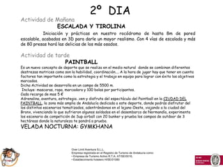 2º DIA
Actividad de Mañana
             ESCALADA Y TIROLINA
           Iniciación y prácticas en nuestro rocódromo de hasta 8m de pared
escalable, acabados en 3D para darle un mayor realismo. Con 4 vías de escalada y más
de 80 presas hará las delicias de los más osados.

Actividad de tarde
                 PAINTBALL
Es un nuevo concepto de deporte que se realiza en el medio natural donde se combinan diferentes
destrezas motrices como son la habilidad, coordinación.... A la hora de jugar hay que tener en cuenta
factores tan importante como la estrategia y el trabajo en equipo para lograr con éxito los objetivos
marcados.
Dicha Actividad se desarrolla en un campo de 5500 m.
 Incluye: mascaras, ropa, marcadora y 100 bolas por participantes.
Cada recarga de mas 5 €
Adrenalina, aventura, estrategia…ven y disfruta del espectáculo del Paintball en la CIUDAD DEL
PAINTBALL, la zona más amplia de Andalucía dedicada a este deporte, donde podrás disfrutar del
los distintos escenarios tematizados, adentrándonos en el lejano Oeste, viajando a la ciudad del
Bronx, vivenciando lo que sufrieron algunos soldados en el desembarco de Normandía, experimenta
los escenario de competición de Sup airball con 20 bunker y prueba los campos de outdoor de 3
hectáreas donde la naturaleza te pondrá a prueba.
VELADA NOCTURNA: GYMKHANA


                             Over Limit Aventura S.L.L.
                             Empresa registrada en el Registro de Turismo de Andalucía como:
                             • Empresa de Turismo Activo R.T.A. AT/SE/0016,
                             • Establecimiento hotelero H/SE/01080
 