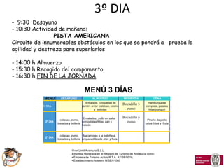 3º DIA
- 9:30 Desayuno
- 10:30 Actividad de mañana:
                PISTA AMERICANA
Circuito de innumerables obstáculos en los que se pondrá a prueba la
agilidad y destreza para superlarlos

- 14:00 h Almuerzo
- 15:30 h Recogida del campamento
- 16:30 h FIN DE LA JORNADA

                                          MENÚ 3 DÍAS
            MENU       DESAYUNO                 ALMUERZO                MERIENDA               CENA
                                          Ensalada, croquetas de                          Hamburguesa
                                                                        Bocadillo y
           1º DIA                       jamón, arroz caldoso, postre                    completa, patatas
                                                 y bebidas                zumo            fritas y yogurt
                                                                                                            2
                                                                        Bocadillo y                         º
                                          Ensaladas,, pollo en salsa
                       colacao, zumo,                                                    Pincho de pollo,
            2º DIA
                     tostadas y bollería
                                         con patatas fritas, pan y        zumo          patas fritas y fruta D
                                         helado
                                                                                                             I
                                                                                                             A

                       colacao, zumo, Macarrones a la boloñesa,
            2º DIA
                     tostadas y bollería empanadillas de atún y fruta



                                Over Limit Aventura S.L.L.
                                Empresa registrada en el Registro de Turismo de Andalucía como:
                                • Empresa de Turismo Activo R.T.A. AT/SE/0016,
                                • Establecimiento hotelero H/SE/01080
 