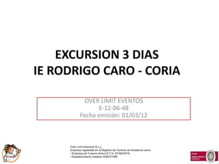 EXCURSION 3 DIAS
IE RODRIGO CARO - CORIA

              OVER LIMIT EVENTOS
                  E-12-06-48
            Fecha emisión: 01/03/12



     Over Limit Aventura S.L.L.
     Empresa registrada en el Registro de Turismo de Andalucía como:
     • Empresa de Turismo Activo R.T.A. AT/SE/0016,
     • Establecimiento hotelero H/SE/01080
 