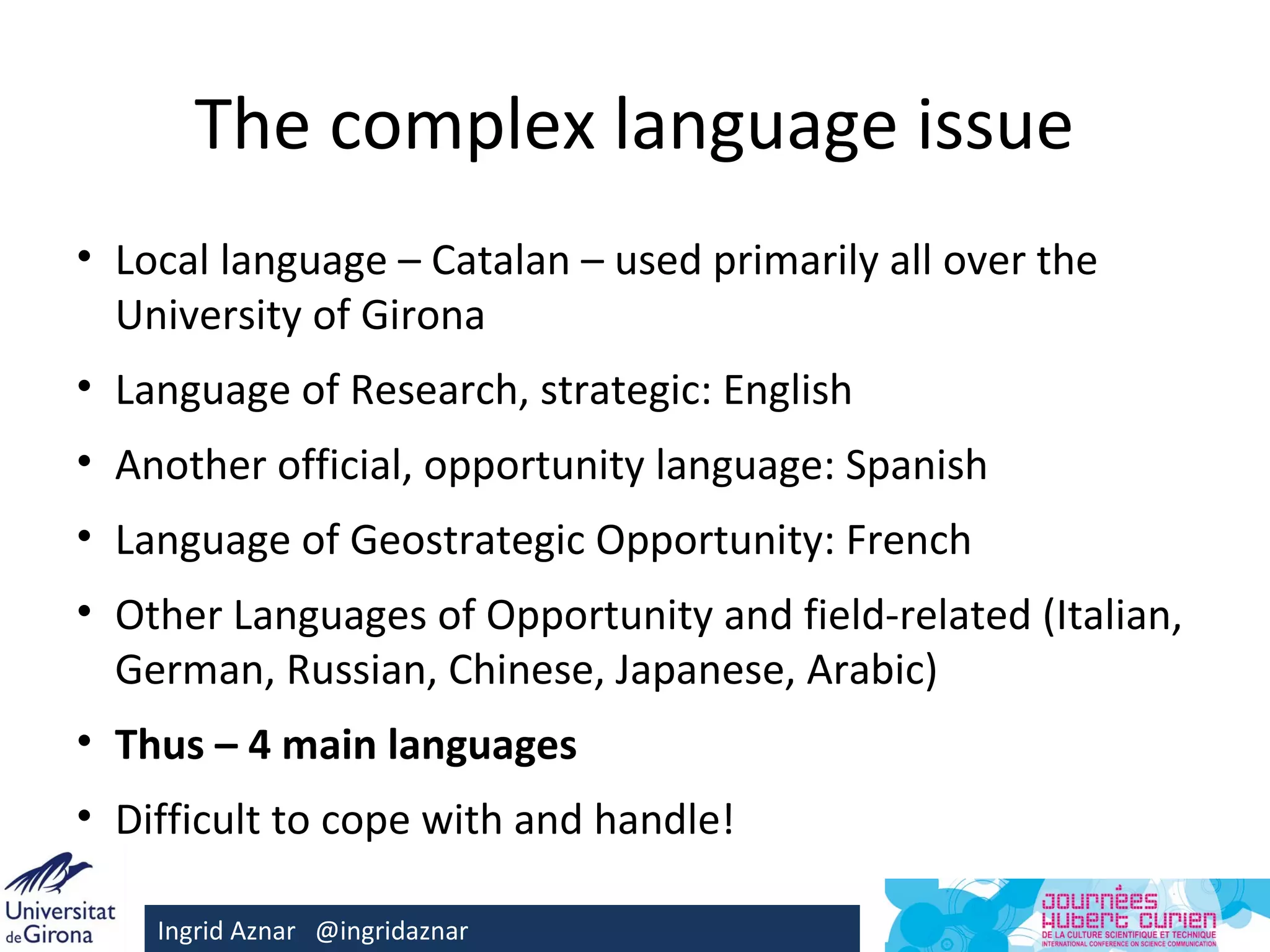 The complex language issue
• Local language – Catalan – used primarily all over the
  University of Girona
• Language of Research, strategic: English
• Another official, opportunity language: Spanish
• Language of Geostrategic Opportunity: French
• Other Languages of Opportunity and field-related (Italian,
  German, Russian, Chinese, Japanese, Arabic)
• Thus – 4 main languages
• Difficult to cope with and handle!

    Ingrid Aznar @ingridaznar
 