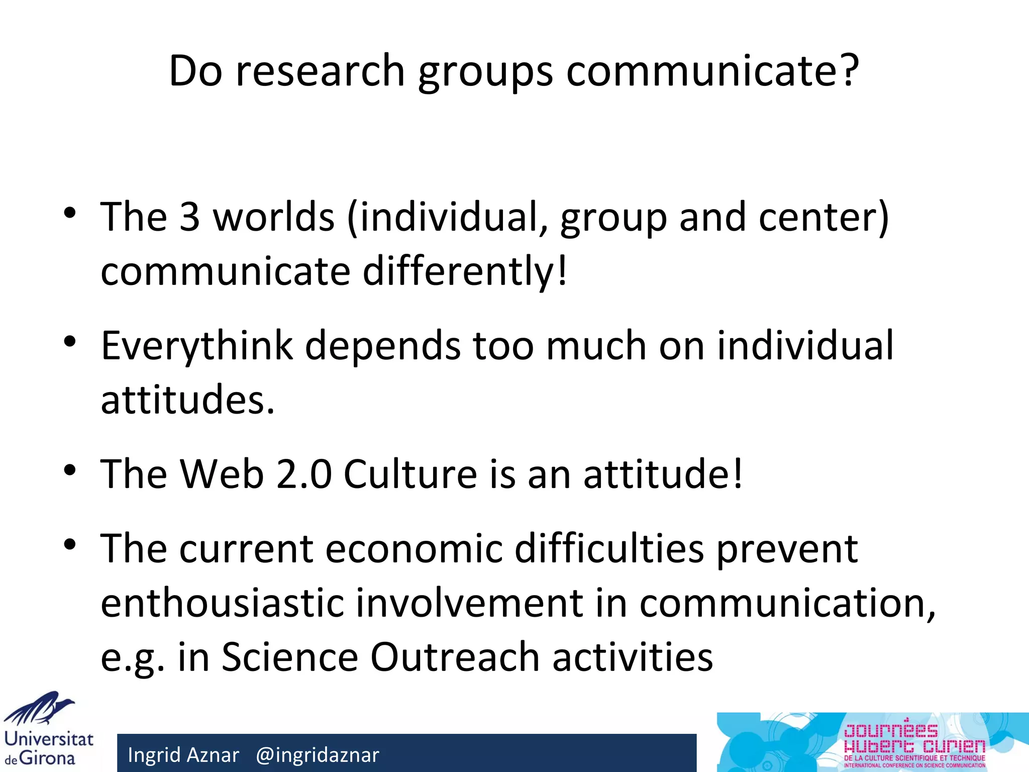 Do research groups communicate?

• The 3 worlds (individual, group and center)
  communicate differently!
• Everythink depends too much on individual
  attitudes.
• The Web 2.0 Culture is an attitude!
• The current economic difficulties prevent
  enthousiastic involvement in communication,
  e.g. in Science Outreach activities

   Ingrid Aznar @ingridaznar
 