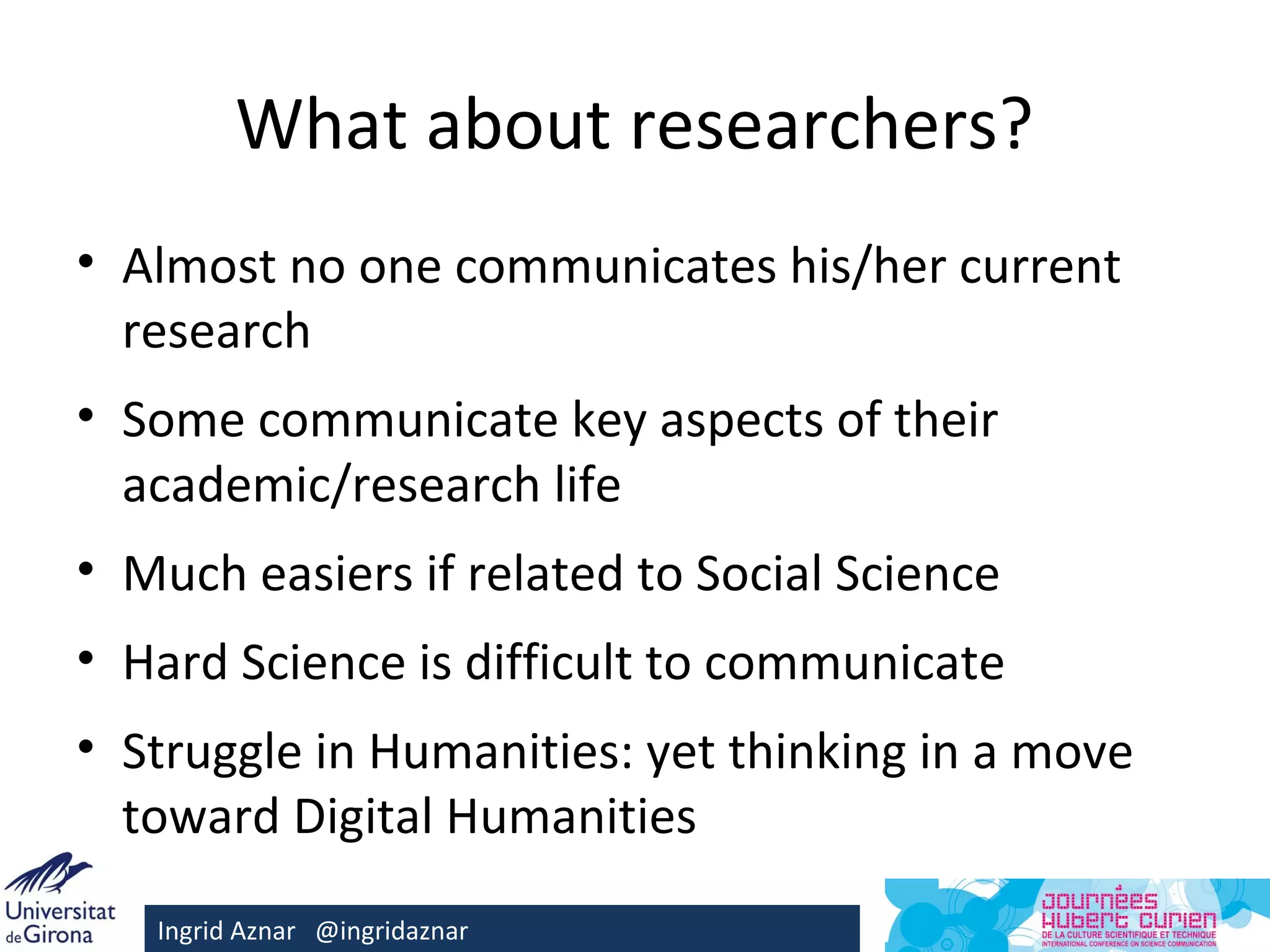 What about researchers?
• Almost no one communicates his/her current
  research
• Some communicate key aspects of their
  academic/research life
• Much easiers if related to Social Science
• Hard Science is difficult to communicate
• Struggle in Humanities: yet thinking in a move
  toward Digital Humanities
   Ingrid Aznar @ingridaznar
 
