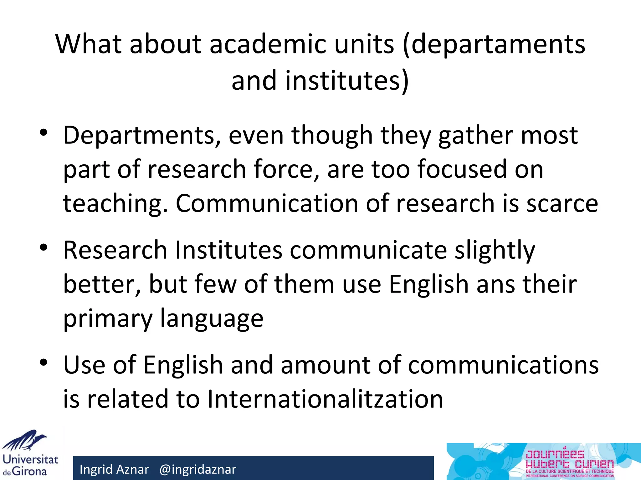 What about academic units (departaments
              and institutes)
• Departments, even though they gather most
  part of research force, are too focused on
  teaching. Communication of research is scarce
• Research Institutes communicate slightly
  better, but few of them use English ans their
  primary language
• Use of English and amount of communications
  is related to Internationalitzation

   Ingrid Aznar @ingridaznar
 