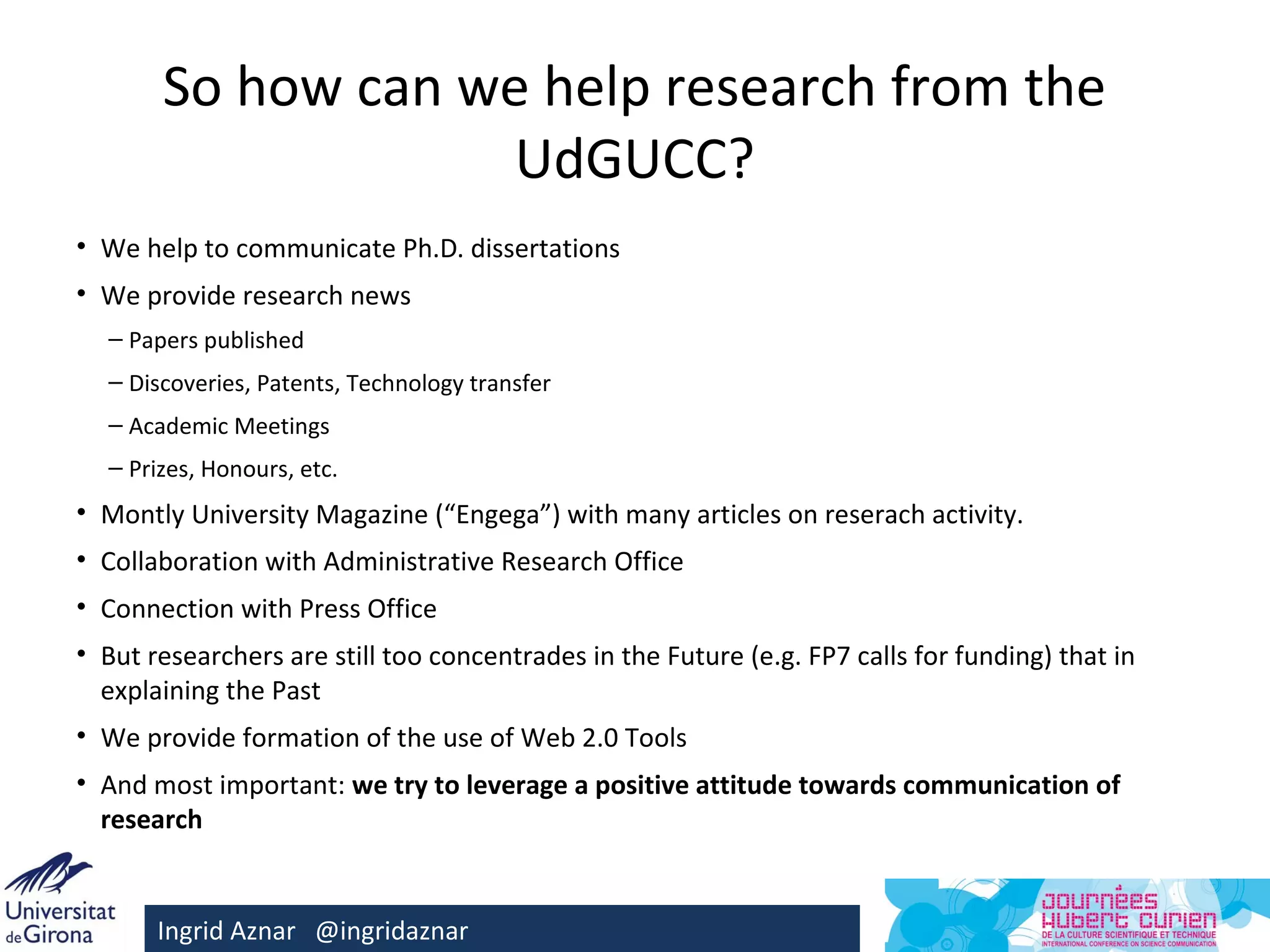 So how can we help research from the
                    UdGUCC?
• We help to communicate Ph.D. dissertations
• We provide research news
  – Papers published
  – Discoveries, Patents, Technology transfer
  – Academic Meetings
  – Prizes, Honours, etc.
• Montly University Magazine (“Engega”) with many articles on reserach activity.
• Collaboration with Administrative Research Office
• Connection with Press Office
• But researchers are still too concentrades in the Future (e.g. FP7 calls for funding) that in
  explaining the Past
• We provide formation of the use of Web 2.0 Tools
• And most important: we try to leverage a positive attitude towards communication of
  research


       Ingrid Aznar @ingridaznar
 