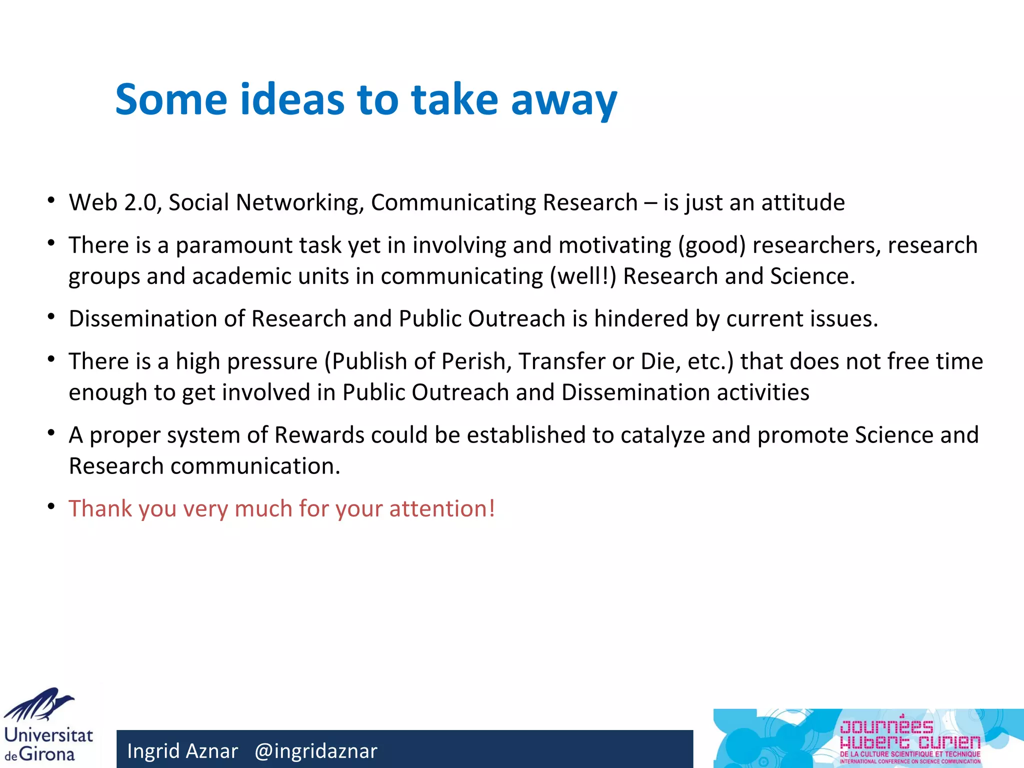 Some ideas to take away
• Web 2.0, Social Networking, Communicating Research – is just an attitude
• There is a paramount task yet in involving and motivating (good) researchers, research
  groups and academic units in communicating (well!) Research and Science.
• Dissemination of Research and Public Outreach is hindered by current issues.
• There is a high pressure (Publish of Perish, Transfer or Die, etc.) that does not free time
  enough to get involved in Public Outreach and Dissemination activities
• A proper system of Rewards could be established to catalyze and promote Science and
  Research communication.
• Thank you very much for your attention!




       Ingrid Aznar @ingridaznar
 
