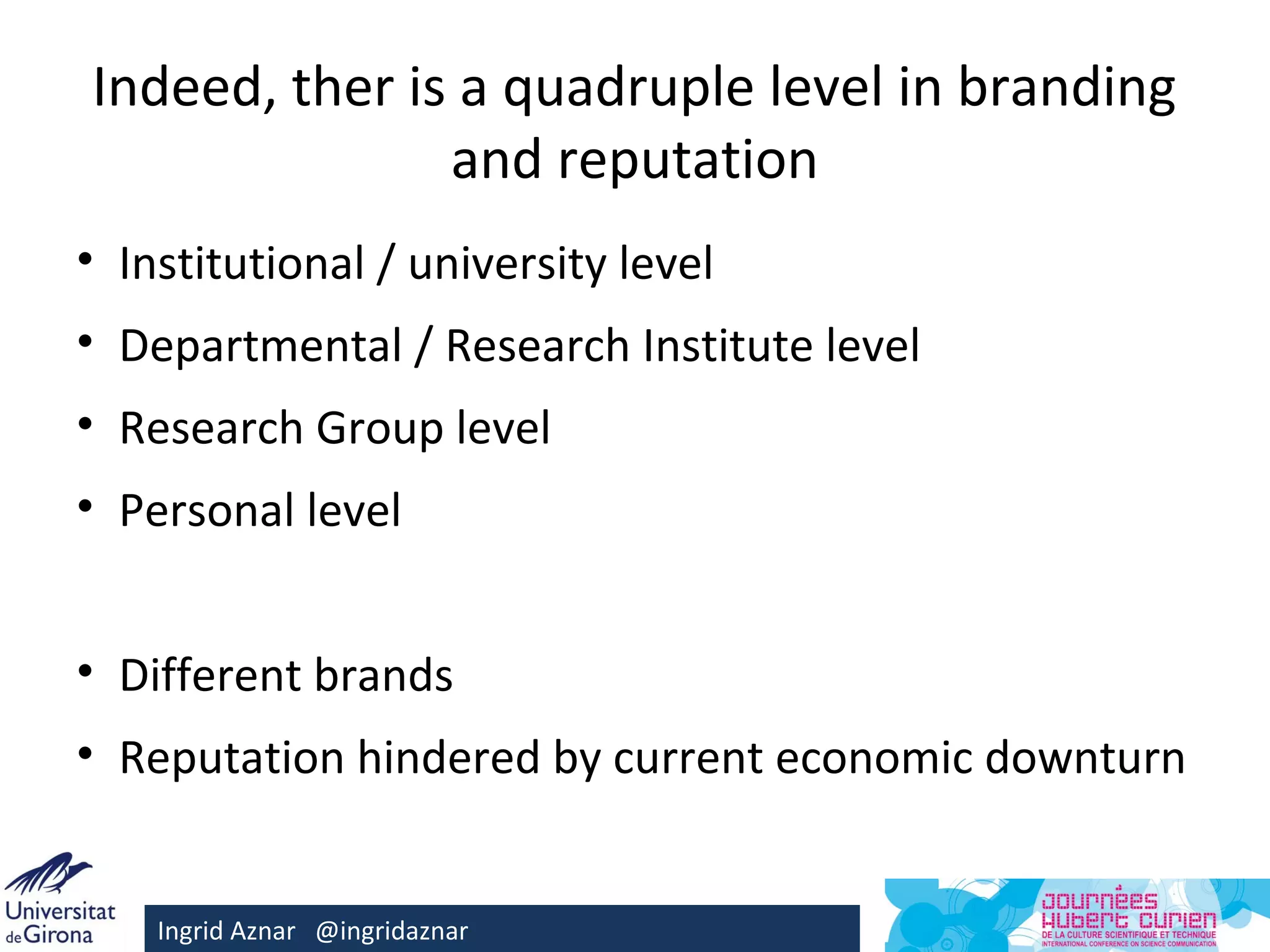 Indeed, ther is a quadruple level in branding
               and reputation
• Institutional / university level
• Departmental / Research Institute level
• Research Group level
• Personal level


• Different brands
• Reputation hindered by current economic downturn


    Ingrid Aznar @ingridaznar
 