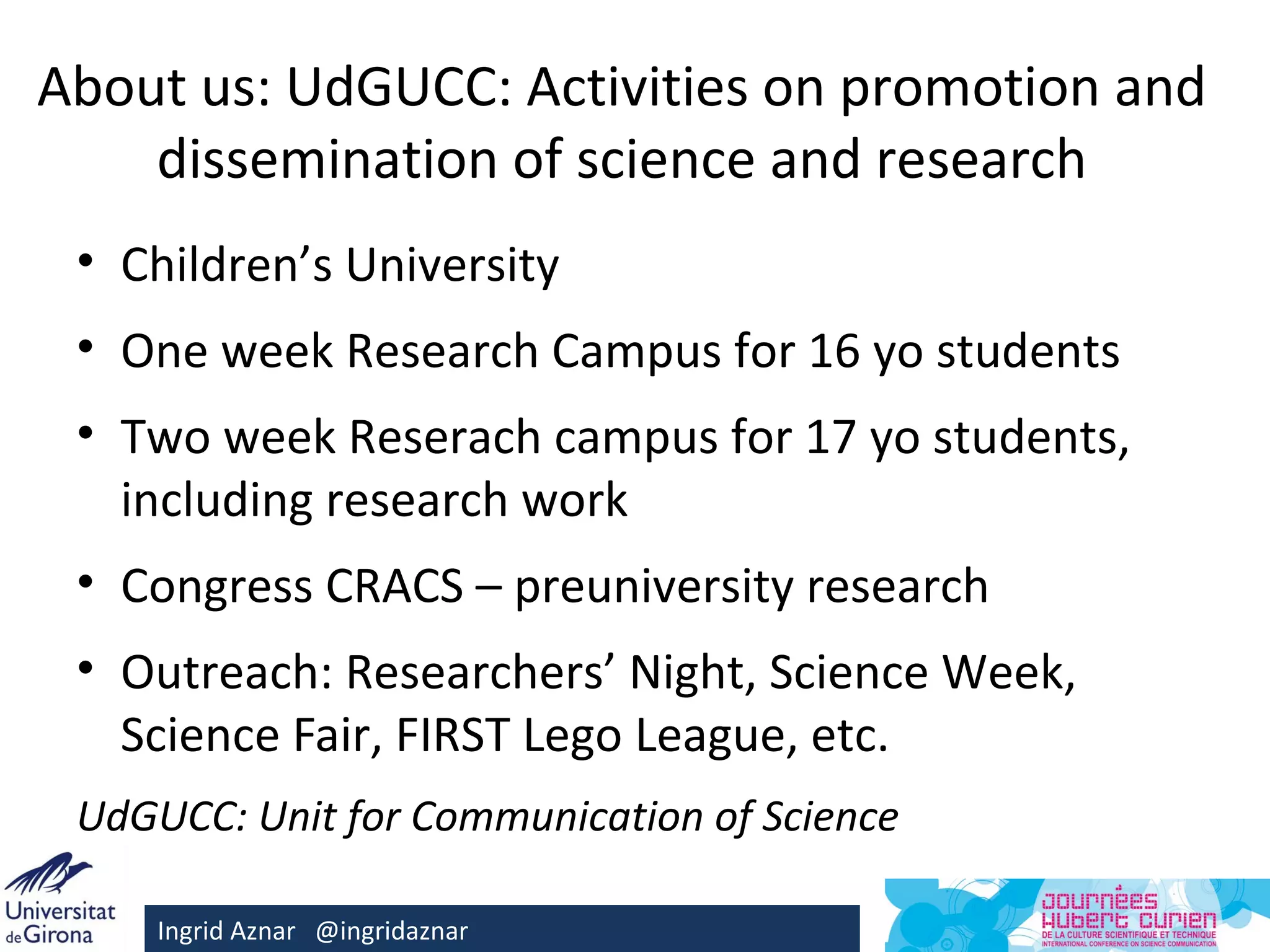 About us: UdGUCC: Activities on promotion and
    dissemination of science and research
 • Children’s University
 • One week Research Campus for 16 yo students
 • Two week Reserach campus for 17 yo students,
   including research work
 • Congress CRACS – preuniversity research
 • Outreach: Researchers’ Night, Science Week,
   Science Fair, FIRST Lego League, etc.
 UdGUCC: Unit for Communication of Science

     Ingrid Aznar @ingridaznar
 
