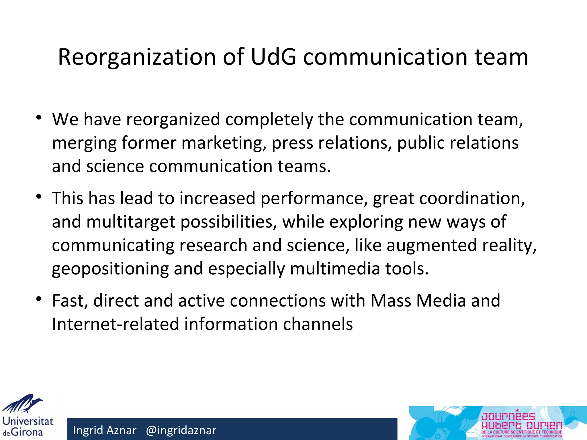 Reorganization of UdG communication team

• We have reorganized completely the communication team,
  merging former marketing, press relations, public relations
  and science communication teams.
• This has lead to increased performance, great coordination,
  and multitarget possibilities, while exploring new ways of
  communicating research and science, like augmented reality,
  geopositioning and especially multimedia tools.
• Fast, direct and active connections with Mass Media and
  Internet-related information channels




    Ingrid Aznar @ingridaznar
 