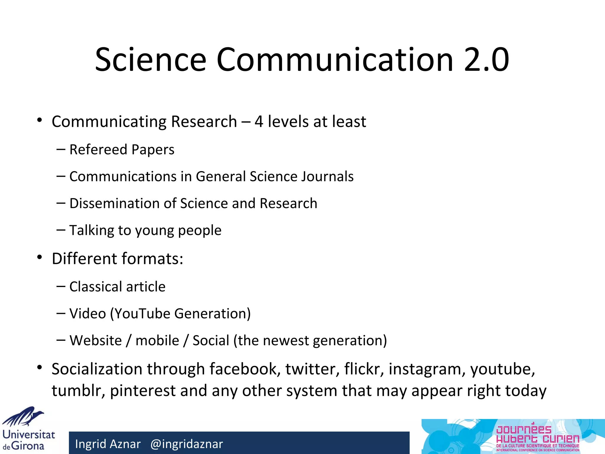 Science Communication 2.0
• Communicating Research – 4 levels at least
  – Refereed Papers
  – Communications in General Science Journals
  – Dissemination of Science and Research
  – Talking to young people
• Different formats:
  – Classical article
  – Video (YouTube Generation)
  – Website / mobile / Social (the newest generation)
• Socialization through facebook, twitter, flickr, instagram, youtube,
  tumblr, pinterest and any other system that may appear right today

     Ingrid Aznar @ingridaznar
 