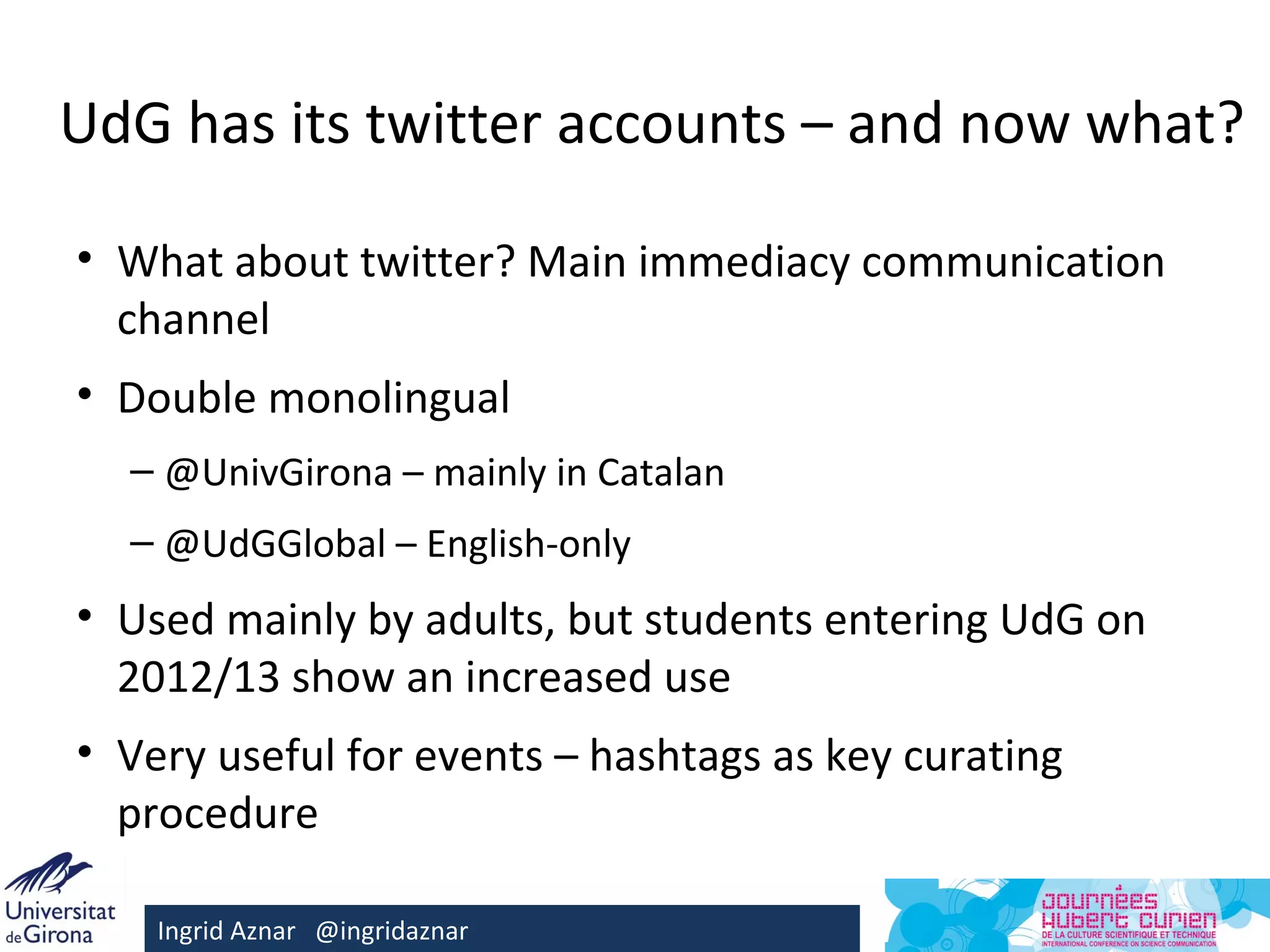 UdG has its twitter accounts – and now what?

• What about twitter? Main immediacy communication
  channel
• Double monolingual
  – @UnivGirona – mainly in Catalan
  – @UdGGlobal – English-only
• Used mainly by adults, but students entering UdG on
  2012/13 show an increased use
• Very useful for events – hashtags as key curating
  procedure

    Ingrid Aznar @ingridaznar
 