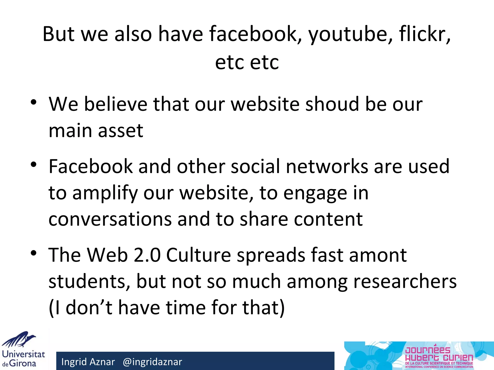 But we also have facebook, youtube, flickr,
                   etc etc
• We believe that our website shoud be our
  main asset
• Facebook and other social networks are used
  to amplify our website, to engage in
  conversations and to share content
• The Web 2.0 Culture spreads fast amont
  students, but not so much among researchers
  (I don’t have time for that)

   Ingrid Aznar @ingridaznar
 