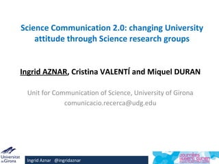 Science Communication 2.0: changing University
    attitude through Science research groups


Ingrid AZNAR, Cristina VALENTÍ and Miquel DURAN

 Unit for Communication of Science, University of Girona
             comunicacio.recerca@udg.edu




 Ingrid Aznar @ingridaznar
 