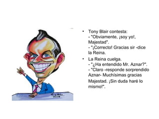 Tony Blair contesta:  - "Obviamente, ¡soy yo!,  Majestad".  - "¡Correcto! Gracias sir -dice la Reina.  La Reina cuelga.  - "¿Ha entendido Mr. Aznar?".  - "Claro -responde sorprendido Aznar- Muchísimas gracias Majestad. ¡Sin duda   haré lo mismo!".  