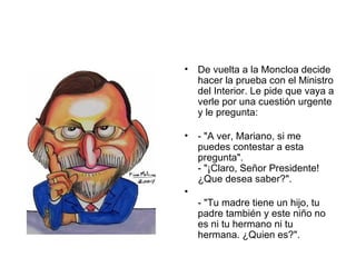 De vuelta a la Moncloa decide hacer la prueba con el Ministro del Interior. Le pide que vaya a verle por una cuestión urgente y le pregunta:  - "A ver, Mariano, si me puedes contestar a esta pregunta".  - "¡Claro, Señor Presidente! ¿Que desea saber?". - "Tu madre tiene un hijo, tu padre también y este niño no es ni tu hermano ni tu hermana. ¿Quien es?".  