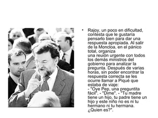 Rajoy, un poco en dificultad, contesta que le gustaría pensarlo bien para dar una respuesta apropiada. Al salir de la Moncloa, en el pánico total, organiza  una reuión urgente con todos los demás ministros del gobierno para analizar la pregunta. Después de varias horas, sin poder encontrar la respuesta correcta se les ocurre llamar a Piqué que estaba de viaje:  - "Oye Pep, una preguntita fácil". - "Dime". - "Tu madre tiene un hijo, tu padre tiene un hijo y este niño no es ni tu hermano ni tu hermana. ¿Quien es?".  