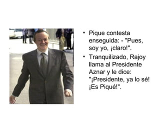 Pique contesta enseguida: - "Pues, soy yo, ¡claro!".  Tranquilizado, Rajoy llama al Presidente Aznar y le dice:  "¡Presidente, ya lo sé! ¡Es Piqué!".  