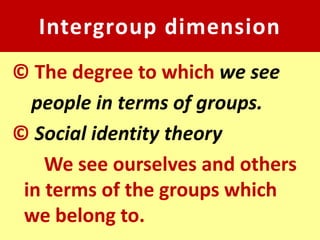 Intergroup dimension
© The degree to which we see
  people in terms of groups.
© Social identity theory
    We see ourselves and others
 in terms of the groups which
 we belong to.
 