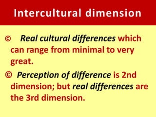 Intercultural dimension

©  Real cultural differences which
 can range from minimal to very
 great.
© Perception of difference is 2nd
 dimension; but real differences are
 the 3rd dimension.
 