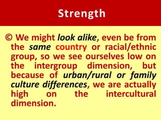 Strength
© We might look alike, even be from
 the same country or racial/ethnic
 group, so we see ourselves low on
 the intergroup dimension, but
 because of urban/rural or family
 culture differences, we are actually
 high     on     the    intercultural
 dimension.
 