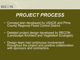 Concept plan developed by USACE and Pima County Regional Flood Control District. Detailed project design developed by RECON (Landscape Architect and Vegetation Ecologist). Design team had continuous involvement throughout the project and positive collaboration with sponsors and contractors. PROJECT PROCESS 