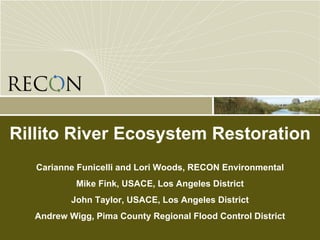 Rillito River Ecosystem Restoration Carianne Funicelli and Lori Woods, RECON Environmental Mike Fink, USACE, Los Angeles District John Taylor, USACE, Los Angeles District Andrew Wigg, Pima County Regional Flood Control District 