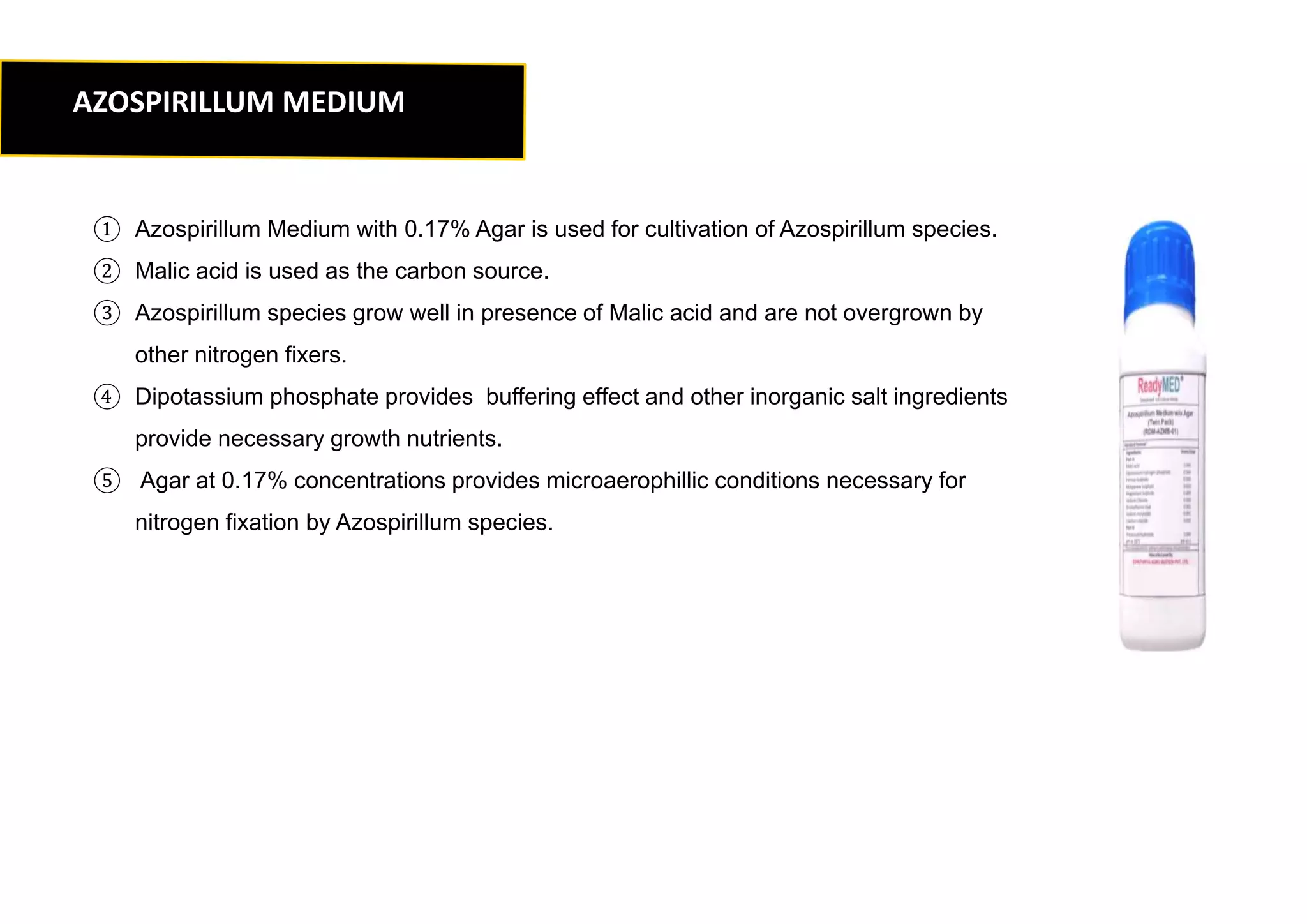 ① Azospirillum Medium with 0.17% Agar is used for cultivation of Azospirillum species.
② Malic acid is used as the carbon source.
③ Azospirillum species grow well in presence of Malic acid and are not overgrown by
other nitrogen fixers.
④ Dipotassium phosphate provides buffering effect and other inorganic salt ingredients
provide necessary growth nutrients.
⑤ Agar at 0.17% concentrations provides microaerophillic conditions necessary for
nitrogen fixation by Azospirillum species.
AZOSPIRILLUM MEDIUM
 