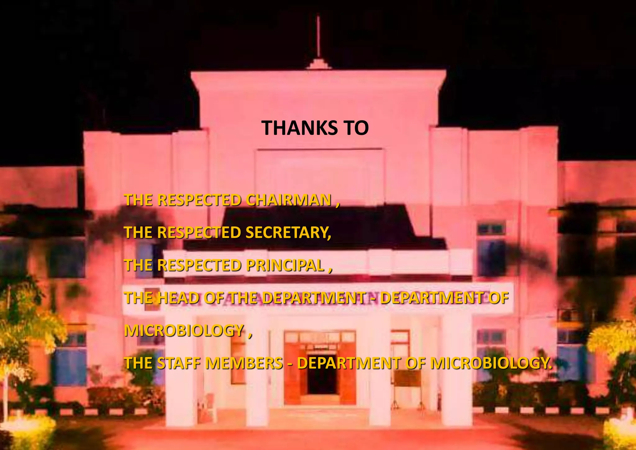 THANKS TO
THE RESPECTED CHAIRMAN ,
THE RESPECTED SECRETARY,
THE RESPECTED PRINCIPAL ,
THE HEAD OF THE DEPARTMENT - DEPARTMENT OF
MICROBIOLOGY ,
THE STAFF MEMBERS - DEPARTMENT OF MICROBIOLOGY.
 