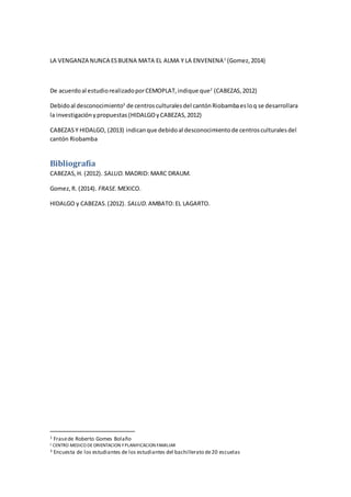 LA VENGANZA NUNCA ESBUENA MATA EL ALMA Y LA ENVENENA1
(Gomez,2014)
De acuerdoal estudiorealizadoporCEMOPLAT,indique que2
(CABEZAS,2012)
Debidoal desconocimiento3
de centrosculturalesdel cantónRiobambaesloq se desarrollara
la investigaciónypropuestas (HIDALGOyCABEZAS,2012)
CABEZASY HIDALGO, (2013) indicanque debidoal desconocimientode centrosculturalesdel
cantón Riobamba
Bibliografía
CABEZAS,H. (2012). SALUD. MADRID: MARC DRAUM.
Gomez,R. (2014). FRASE. MEXICO.
HIDALGO y CABEZAS.(2012). SALUD. AMBATO:EL LAGARTO.
1 Frasede Roberto Gomes Bolaño
2 CENTRO MEDICO DEORIENTACION YPLANIFICACION FAMILIAR
3 Encuesta de los estudiantes de los estudiantes del bachillerato de20 escuelas
 