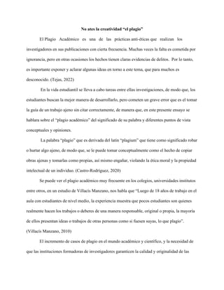 No ates la creatividad “el plagio”
El Plagio Académico es una de las prácticas anti-éticas que realizan los
investigadores en sus publicaciones con cierta frecuencia. Muchas veces la falta es cometida por
ignorancia, pero en otras ocasiones los hechos tienen claras evidencias de delitos. Por lo tanto,
es importante exponer y aclarar algunas ideas en torno a este tema, que para muchos es
desconocido. (Tejas, 2022)
En la vida estudiantil se lleva a cabo tareas entre ellas investigaciones, de modo que, los
estudiantes buscan la mejor manera de desarrollarlo, pero cometen un grave error que es el tomar
la guía de un trabajo ajeno sin citar correctamente, de manera que, en este presente ensayo se
hablara sobre el “plagio académico” del significado de su palabra y diferentes puntos de vista
conceptuales y opiniones.
La palabra “plagio” que es derivada del latín “plagium” que tiene como significado robar
o hurtar algo ajeno, de modo que, se le puede tomar conceptualmente como el hecho de copiar
obras ajenas y tomarlas como propias, así mismo engañar, violando la ética moral y la propiedad
intelectual de un individuo. (Castro-Rodríguez, 2020)
Se puede ver el plagio académico muy frecuente en los colegios, universidades institutos
entre otros, en un estudio de Villacís Manzano, nos habla que “Luego de 18 años de trabajo en el
aula con estudiantes de nivel medio, la experiencia muestra que pocos estudiantes son quienes
realmente hacen los trabajos o deberes de una manera responsable, original o propia, la mayoría
de ellos presentan ideas o trabajos de otras personas como si fuesen suyas, lo que plagio”.
(Villacís Manzano, 2010)
El incremento de casos de plagio en el mundo académico y científico, y la necesidad de
que las instituciones formadoras de investigadores garanticen la calidad y originalidad de las
 