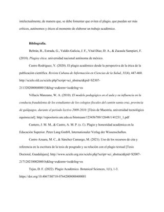 intelectualmente, de manera que, se debe fomentar que eviten el plagio, que puedan ser más
críticos, autónomos y éticos al momento de elaborar un trabajo académico.
Bibliografía.
Beltrán, R., Estrada, G., Valdés Galicia, J. F., Vital Díaz, D. A., & Zacaula Sampieri, F.
(2018). Plagioy ética. universidad nacional autónoma de méxico.
Castro Rodríguez, Y. (2020). El plagio académico desde la perspectiva de la ética de la
publicación científica. Revista Cubana de Información en Ciencias de la Salud, 31(4), 447-460.
http://scielo.sld.cu/scielo.php?script=sci_abstract&pid=S2307-
21132020000400015&lng=es&nrm=iso&tlng=es
Villacís Manzano, W. A. (2010). El modelo pedagógico en el aula y su influencia en la
conducta fraudulenta de los estudiantes de los colegios fiscales del cantón santa cruz, provincia
de galápagos, durante el periodo lectivo 2009-2010. [Tésis de Maestria, universidad tecnológica
equinoccial]. http://repositorio.ute.edu.ec/bitstream/123456789/12648/1/41231_1.pdf
Cantero, J. M. M., & Castro, A. M. P. (s. f.). Plagio y honestidad académica en la
Educación Superior. Peter Lang GmbH, Internationaler Verlag der Wissenschaften.
Castro Azuara, M. C., & Sánchez Camargo, M. (2021). Uso de los recursos de cita y
referencia en la escritura de la tesis de posgrado y su relación con el plagio textual [Tesis
Doctoral, Guadalajara]. http://www.scielo.org.mx/scielo.php?script=sci_abstract&pid=S2007-
21712021000200016&lng=es&nrm=iso&tlng=es
Tejas, D. F. (2022). Plagio Académico. Botanical Sciences, 1(1), 1-3.
https://doi.org/10.4067/S0718-07642008000400001
 