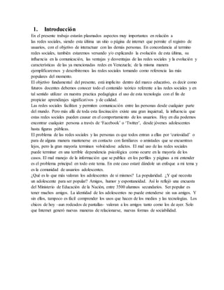 1. Introducción
En el presente trabajo estarán plasmados aspectos muy importantes en relación a
las redes sociales, siendo esta última un sitio o página de internet que permite el registro de
usuarios, con el objetivo de interactuar con las demás personas. En concordancia al termino
redes sociales, también estaremos versando y/o explicando la evolución de esta última, su
influencia en la comunicación, las ventajas y desventajas de las redes sociales y la evolución y
características de las ya mencionadas redes en Venezuela; de la misma manera
ejemplificaremos y describiremos las redes sociales tomando como referencia las más
populares del momento.
El objetivo fundamental del presente, está implícito dentro del marco educativo, es decir como
futuros docentes debemos conocer todo el contenido teórico referente a las redes sociales y en
tal sentido utilizar en nuestra practica pedagógica el uso de esta tecnología con el fin de
propiciar aprendizajes significativos y de calidad.
Las redes sociales facilitan y permiten comunicación entre las personas desde cualquier parte
del mundo. Pero más allá de toda esta fascinación existe una gran inquietud, la influencia que
estas redes sociales pueden causar en el comportamiento de los usuarios. Hoy en día podemos
encontrar cualquier persona a través de ‘Facebook’ o ‘Twitter’, desde jóvenes adolescentes
hasta figuras públicas.
El problema de las redes sociales y las personas es que todos entran a ellas por ‘curiosidad’ o
para de alguna manera mantenerse en contacto con familiares o amistades que se encuentran
lejos, pero la gran mayoría terminan volviéndose adictos. El mal uso de las redes sociales
puede terminar en una terrible dependencia psicológica como ocurre en la mayoría de los
casos. El mal manejo de la información que se publica en los perfiles y páginas a mi entender
es el problema principal en todo este tema. En este caso estaré dándole un enfoque a mi tema y
es la comunidad de usuarios adolescentes.
¿Qué es lo que más valoran los adolescentes de sí mismos? La popularidad. ¿Y qué necesita
un adolescente para ser popular? Amigos, humor y espontaneidad. Así lo reflejó una encuesta
del Ministerio de Educación de la Nación, entre 3500 alumnos secundarios. Ser popular es
tener muchos amigos. La identidad de los adolescentes no puede entenderse sin sus amigos. Y
sin ellos, tampoco es fácil comprender los usos que hacen de los medios y las tecnologías. Los
chicos de hoy –aun rodeados de pantallas- valoran a los amigos tanto como los de ayer. Solo
que Internet generó nuevas maneras de relacionarse, nuevas formas de sociabilidad.
 