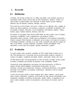 2. Desarrollo
2.1 Definición
El término red, proviene del latín rete, y se utiliza para definir a una estructura que tiene un
determinado patrón. Existen diversos tipos de redes: informáticas, eléctricas, sociales. Las
redes sociales se podrían definir como estructuras en donde muchas personas mantienen
diferentes tipos de relaciones amistosas, laborales, amorosas.
Por lo tanto hoy en día el término "red social " se llama así a los diferentes sitios o páginas de
internet que ofrecen registrarse a las personas y contactarse con infinidad de individuos a fin
de compartir contenidos, interactuar y crear comunidades sobre intereses similares: trabajo,
lecturas, juegos, amistad, relaciones amorosas, entre otros.
De acuerdo a lo que plantea Jaime Royero (2007) define las redes sociales como "el conjunto
de personas, comunidades, entes u organizaciones que producen, reciben e
intercambian bienes o servicios sociales para su sostenimiento en un esquema de desarrollo y
bienestar esperado. Dicho bienestar es mediatizado por los avances en el campo de la ciencia y
la tecnología producidos y ofrecidos en su valor social y mercantil a las personas o grupos de
ellas, en un territorio y en unas condiciones económicas sociales determinadas. Estos
intercambios se dan a nivel local regional, nacional, internacional y global".
2.2 Evolución
Las redes sociales tienen sus inicios a mediados de 1995, cuando Randy Conrads crea el
sitio Web classmates.com. Ésta permite que las personas puedan recuperar o mantener el
contacto con antiguos compañeros del colegio, instituto, universidad, trabajo, entre otros.
En 2002 aparecen sitios web promocionando las redes de círculos de amigos en línea cuando
el término se empleaba para describir las relaciones en las comunidades virtuales.
Facebook fue creado originalmente para apoyar a las redes universitarias, en 2004, los
usuarios del sitio estaban obligados a proporcionar las direcciones de correo
electrónico asociada con las instituciones educativas. Facebook posteriormente se ha ampliado
para incluir a los estudiantes de secundaria, profesionales, y finalmente todos los usuarios
potenciales de Internet.
A través de estas redes sociales se puede compartir fotos, videos, aficiones, conocer gente,
darte a conocer, relacionarte, en general, con los demás, los sitios ofrecen características como
actualización automática de la libreta de direcciones, perfiles visibles, la capacidad de crear
nuevos enlaces mediante servicios de presentación y otras maneras de conexión social en
línea.
 