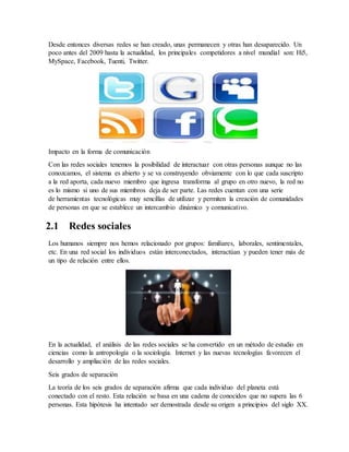 Desde entonces diversas redes se han creado, unas permanecen y otras han desaparecido. Un
poco antes del 2009 hasta la actualidad, los principales competidores a nivel mundial son: Hi5,
MySpace, Facebook, Tuenti, Twitter.
Impacto en la forma de comunicación
Con las redes sociales tenemos la posibilidad de interactuar con otras personas aunque no las
conozcamos, el sistema es abierto y se va construyendo obviamente con lo que cada suscripto
a la red aporta, cada nuevo miembro que ingresa transforma al grupo en otro nuevo, la red no
es lo mismo si uno de sus miembros deja de ser parte. Las redes cuentan con una serie
de herramientas tecnológicas muy sencillas de utilizar y permiten la creación de comunidades
de personas en que se establece un intercambio dinámico y comunicativo.
2.1 Redes sociales
Los humanos siempre nos hemos relacionado por grupos: familiares, laborales, sentimentales,
etc. En una red social los individuos están interconectados, interactúan y pueden tener más de
un tipo de relación entre ellos.
En la actualidad, el análisis de las redes sociales se ha convertido en un método de estudio en
ciencias como la antropología o la sociología. Internet y las nuevas tecnologías favorecen el
desarrollo y ampliación de las redes sociales.
Seis grados de separación
La teoría de los seis grados de separación afirma que cada individuo del planeta está
conectado con el resto. Esta relación se basa en una cadena de conocidos que no supera las 6
personas. Esta hipótesis ha intentado ser demostrada desde su origen a principios del siglo XX.
 