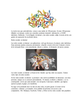 La teoría reza que cada individuo conoce a una media de 100 personas. Si estas 100 personas
difunden un mensaje a todos sus conocidos podemos transmitir información a 10.000
individuos fácilmente. Con la llegada de internet y las redes sociales online la teoría de los seis
grados de separación ha recobrado fuerza.
Redes sociales en internet
Las redes sociales en internet son aplicaciones web que favorecen el contacto entre individuos.
Estas personas pueden conocerse previamente o hacerlo a través de la red. Contactar a través
de la red puede llevar a un conocimiento directo o, incluso, la formación de nuevas parejas.
Las redes sociales en internet se basan en los vínculos que hay entre sus usuarios. Existen
varios tipos de redes sociales:
En las redes sociales en internet se promueve ante todo la posibilidad de interactuar con otras
personas, aunque no se conozcan personalmente. El sistema es abierto y dinámico y se va
construyendo con lo que cada suscripto a la red aporta. Cada nuevo miembro que ingresa
aporta lo propio al grupo y lo transforma.
Su auge se ha producido hace no más de cinco años, en parte gracias al avance de las
conexiones a internet y al aumento en la cantidad de personas con acceso a una
computadora. Hi5, MySpace, Facebook, Twitter y Orkut son las redes sociales más populares.
 