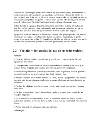 Facebook fue creado originalmente para fomentar las redes universitarias; posteriormente se
amplió para incluir a los estudiantes de secundaria, profesionales y finalmente a todos los
usuarios potenciales de internet. A diferencia de otras redes sociales, en Facebook los usuarios
solo pueden hacer públicos sus perfiles a otros usuarios del sitio. Hoy en día ¿quién no tiene
un perfil en Facebook? Sin duda Facebook es la red social que más usuarios atrae.
Twitter fomenta la capacidad de estar continuamente informados en forma breve, bajo el
lema Dilo en 140 caracteres. ¿Qué está pasando? es la pregunta de esta red social, que en
apenas unos años pasó de ser uno de los servicios de redes sociales más elegidos.
MySpace se instaló en 2003 y se ha diferenciado de otros sitios porque permite a los usuarios
personalizar sus páginas. Los adolescentes fueron los primeros en adoptarlo, ya que les
permite crear sus propios perfiles. Es especialmente elegido por músicos y artistas y es uno de
los sitios más recomendados para hacer relaciones profesionales en estos ámbitos.
2.2 Ventajas y desventajas del uso de las redes sociales
Ventajas:
1) Puede ser utilizada en el sector académico y laboral, para el intercambio de diversas
experiencias innovadoras.
2) Los empresarios que hacen uso de las redes han demostrado un nivel de eficiencia y un
acertado trabajo en equipo, consolidando proyectos de gestión del conocimiento.
3) Favorecen la participación y el trabajo colaborativo entre las personas, es decir, permiten a
los usuarios participar en un proyecto en línea desde cualquier lugar.
4) Permiten construir una identidad personal y/o virtual, debido a que permiten a los usuarios
compartir todo tipo de información (aficiones, creencias, ideologías, etc.) con el resto de los
cibernautas.
5) Facilitan las relaciones entre las personas, evitando todo tipo de barreras tanto culturales
como físicas.
6) Facilitan el aprendizaje integral fuera del aula escolar, y permiten poner en práctica los
conceptos adquiridos.
7) Por el aislamiento social del mundo actual, la interacción a través de Internet permite a
un individuo mostrarse a otros. Es decir, las redes sociales son una oportunidad para mostrarse
tal cual.
8) Permite intercambiar actividades, intereses, aficiones.
Desventajas:
 