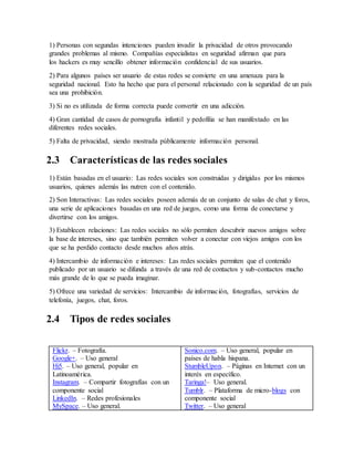 1) Personas con segundas intenciones pueden invadir la privacidad de otros provocando
grandes problemas al mismo. Compañías especialistas en seguridad afirman que para
los hackers es muy sencillo obtener información confidencial de sus usuarios.
2) Para algunos países ser usuario de estas redes se convierte en una amenaza para la
seguridad nacional. Esto ha hecho que para el personal relacionado con la seguridad de un país
sea una prohibición.
3) Si no es utilizada de forma correcta puede convertir en una adicción.
4) Gran cantidad de casos de pornografía infantil y pedofilia se han manifestado en las
diferentes redes sociales.
5) Falta de privacidad, siendo mostrada públicamente información personal.
2.3 Características de las redes sociales
1) Están basadas en el usuario: Las redes sociales son construidas y dirigidas por los mismos
usuarios, quienes además las nutren con el contenido.
2) Son Interactivas: Las redes sociales poseen además de un conjunto de salas de chat y foros,
una serie de aplicaciones basadas en una red de juegos, como una forma de conectarse y
divertirse con los amigos.
3) Establecen relaciones: Las redes sociales no sólo permiten descubrir nuevos amigos sobre
la base de intereses, sino que también permiten volver a conectar con viejos amigos con los
que se ha perdido contacto desde muchos años atrás.
4) Intercambio de información e intereses: Las redes sociales permiten que el contenido
publicado por un usuario se difunda a través de una red de contactos y sub-contactos mucho
más grande de lo que se pueda imaginar.
5) Ofrece una variedad de servicios: Intercambio de información, fotografías, servicios de
telefonía, juegos, chat, foros.
2.4 Tipos de redes sociales
Flickr. – Fotografía.
Google+. – Uso general
Hi5. – Uso general, popular en
Latinoamérica.
Instagram. – Compartir fotografías con un
componente social
LinkedIn. – Redes profesionales
MySpace. – Uso general.
Sonico.com. – Uso general, popular en
países de habla hispana.
StumbleUpon. – Páginas en Internet con un
interés en específico.
Taringa!– Uso general.
Tumblr. – Plataforma de micro-blogs con
componente social
Twitter. – Uso general
 
